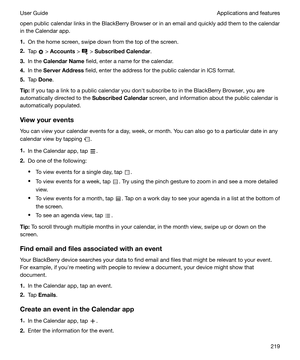 Page 219open public calendar links in the BlackBerry Browser or in an email and quickly add them to the calendar
in the Calendar app.
1. On the home screen, swipe down from the top of the screen.
2. Tap 
 > Accounts  >  > SubscribedCalendar .
3. In the  CalendarName  field, enter a name for the calendar.
4. In the  ServerAddress  field, enter the address for the public calendar in ICS format.
5. Tap  Done .
Tip: If you tap a link to a public calendar you donht subscribe to in the BlackBerry Browser, you are...