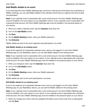 Page 223AddWebExdetailstoaneventIf you download the Cisco WebEx Meetings app, and have a valid account that allows the scheduling ofWebEx meetings, you can add WebEx details to the calendar events that you organize that have at least
one participant.
Note: If your calendar event is associated with a work email account, the Cisco WebEx Meetings app
must be installed in the work space on your BlackBerry device. If your calendar event is associated with
a personal email account, the Cisco WebEx Meetings app...