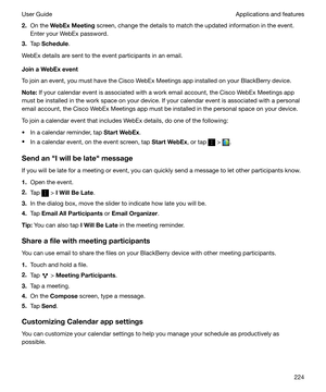 Page 2242.On the  WebExMeeting  screen, change the details to match the updated information in the event.
Enter your WebEx password.
3. Tap  Schedule .
WebEx details are sent to the event participants in an email.
JoinaWebExevent
To join an event, you must have the Cisco WebEx Meetings app installed on your BlackBerry device.
Note: If your calendar event is associated with a work email account, the Cisco WebEx Meetings app
must be installed in the work space on your device. If your calendar event is...