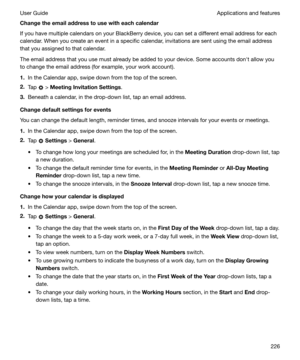 Page 226Changetheemailaddresstousewitheachcalendar
If you have multiple calendars on your BlackBerry device, you can set a different email address for each calendar. When you create an event in a specific calendar, invitations are sent using the email address
that you assigned to that calendar.
The email address that you use must already be added to your device. Some accounts donht allow you
to change the email address (for example, your work account).
1. In the Calendar app, swipe down from the top of...