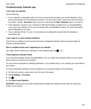 Page 227Troubleshooting:CalendarappIcanhtsyncmycalendar
Try the following:
t If your calendar is associated with one of your accounts (for example, your Gmail calendar), check that synchronization for the calendar is turned on. On the home screen, swipe down from the top of
the screen. Tap 
 >  Accounts . Tap an account. Check that the  SyncCalendar switch is turned on.
t If the calendar is saved on your computer in Microsoft Outlook or Apple iCal, try using BlackBerry Link to sync the calendar info on...