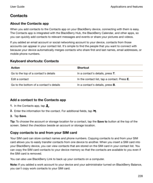 Page 228ContactsAbouttheContactsapp
When you add contacts to the Contacts app on your BlackBerry device, connecting with them is easy.
The Contacts app is integrated with the BlackBerry Hub, the BlackBerry Calendar, and other apps, so you can quickly add contacts to relevant messages and events or share your pictures and videos.
If you added an email account or social networking account to your device, contacts from those
accounts can appear in your contact list. Iths simple to find the people that you want...