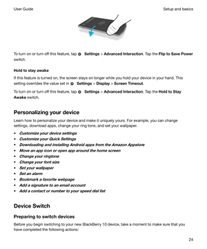 Page 24 
To turn on or turn off this feature, tap 
  Settings  > AdvancedInteraction . Tap the FliptoSavePower
switch.
Holdtostayawake
If this feature is turned on, the screen stays on longer while you hold your device in your hand. This
setting overrides the value set in 
  Settings  > Display  > ScreenTimeout .
To turn on or turn off this feature, tap 
  Settings  > AdvancedInteraction . Tap the HoldtoStay
Awake  switch.
Personalizingyourdevice Learn how to personalize your device and make it...