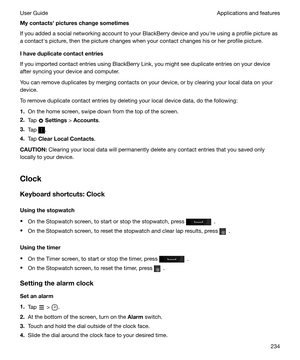 Page 234Mycontactshpictureschangesometimes
If you added a social networking account to your BlackBerry device and youhre using a profile picture as
a contacths picture, then the picture changes when your contact changes his or her profile picture.
Ihaveduplicatecontactentries
If you imported contact entries using BlackBerry Link, you might see duplicate entries on your device after syncing your device and computer.
You can remove duplicates by merging contacts on your device, or by clearing your local...