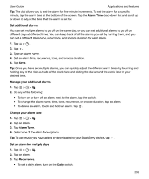 Page 235Tip:The dial allows you to set the alarm for five-minute increments. To set the alarm for a specific
minute, tap the alarm time at the bottom of the screen. Tap the  AlarmTime drop-down list and scroll up
or down to adjust the time that the alarm is set for.
Setadditionalalarms
You can set multiple alarms to go off on the same day, or you can set additional alarms to go off on different days at different times. You can keep track of all the alarms you set by naming them, and you
can set a different...