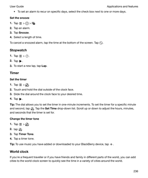 Page 236t To set an alarm to recur on specific days, select the check box next to one or more days.
Setthesnooze
1. Tap 
 >  > .
2. Tap an alarm.
3. Tap  Snooze .
4. Select a length of time.
To cancel a snoozed alarm, tap the time at the bottom of the screen. Tap 
.
Stopwatch
1. Tap 
 > .
2. Tap 
.
3. To start a new lap, tap  Lap.
Timer Setthetimer
1. Tap 
 > .
2. Touch and hold the dial outside of the clock face.
3. Slide the dial around the clock face to your desired time.
4. Tap 
.
Tip: The dial allows...