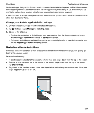 Page 239While most apps designed for Android smartphones can be installed and opened on BlackBerry devices,
some apps might make use of services that are not supported by BlackBerry 10 OS. BlackBerry 10 OS might also replace these services with alternate services (such as mapping services).
If you donht want to accept these potential risks and limitations, you should not install apps from sources
other than BlackBerry World.
ChangeyourAndroidappinstallationsettings 1. On the home screen, swipe down from the...