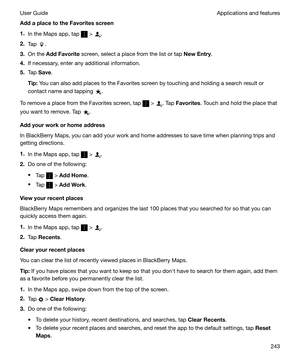 Page 243AddaplacetotheFavoritesscreen1. In the Maps app, tap 
 > .
2. Tap 
.
3. On the  AddFavorite  screen, select a place from the list or tap  NewEntry.
4. If necessary, enter any additional information.
5. Tap  Save .
Tip: You can also add places to the Favorites screen by touching and holding a search result or
contact name and tapping 
.
To remove a place from the Favorites screen, tap 
 > . Tap  Favorites . Touch and hold the place that
you want to remove. Tap 
.
Addyourworkorhomeaddress
In...