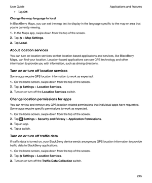 Page 245t Tap Off.
Changethemaplanguagetolocal
In BlackBerry Maps, you can set the map text to display in the language specific to the map or area that youhre currently viewing.
1. In the Maps app, swipe down from the top of the screen.
2. Tap 
 > MapSettings .
3. Tap  Local .
Aboutlocationservices You can turn on location services so that location-based applications and services, like BlackBerry
Maps, can find your location. Location-based applications can use GPS technology and other
information to...