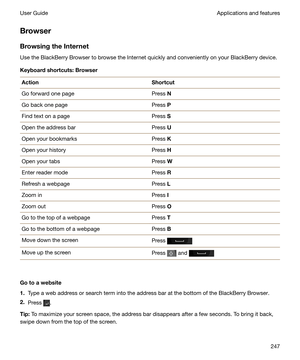 Page 247Browser
BrowsingtheInternet Use the BlackBerry Browser to browse the Internet quickly and conveniently on your BlackBerry device.
Keyboardshortcuts:Browser
ActionShortcutGo forward one pagePress  NGo back one pagePress PFind text on a pagePress SOpen the address barPress UOpen your bookmarksPress KOpen your historyPress HOpen your tabsPress WEnter reader modePress RRefresh a webpagePress LZoom inPress IZoom outPress OGo to the top of a webpagePress TGo to the bottom of a webpagePress BMove down the...