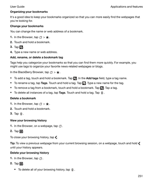 Page 251Organizingyourbookmarks
Iths a good idea to keep your bookmarks organized so that you can more easily find the webpages that
youhre looking for.
Changeyourbookmarks
You can change the name or web address of a bookmark.
1. In the Browser, tap 
 > .
2. Touch and hold a bookmark.
3. Tap 
.
4. Type a new name or web address.
Add,rename,ordeleteabookmarktag
Tags help you categorize your bookmarks so that you can find them more quickly. For example, you might use tags to organize your favorite...