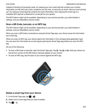 Page 254Instead of handing out business cards, try creating your own smart tag that contains your contact
information so that with just a click, recipients can call, text, or send you an email. Have an event coming
up? Try making a smart tag that contains the event information, then copying the smart tag to a
writeable NFC tag that is attached to a small gift for your guests.
The NFC feature might not be available, depending on your service provider, your administratorhs
settings, and your BlackBerry device...