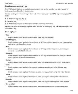 Page 255Createyourownsmarttag
The NFC feature might not be available, depending on your service provider, your administratorhs
settings, and your BlackBerry device model.
You can create your own smart tag to share with other devices, save to an NFC tag, or display as a QR Code.
1. In the Smart Tags app, tap 
.
2. Tap a tag type.
3. In the fields that appear on the screen, enter the necessary information.
Tip: You can group multiple tags together. Press and hold an existing tag. Tap 
Add. Repeat Steps 2 and...