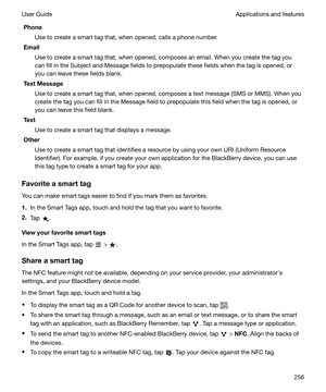 Page 256PhoneUse to create a smart tag that, when opened, calls a phone number.
Email
Use to create a smart tag that, when opened, composes an email. When you create the tag you
can fill in the Subject and Message fields to prepopulate these fields when the tag is opened, or
you can leave these fields blank.
TextMessage
Use to create a smart tag that, when opened, composes a text message (SMS or MMS). When you
create the tag you can fill in the Message field to prepopulate this field when the tag is opened, or...