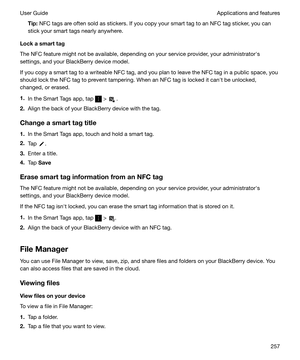 Page 257Tip:NFC tags are often sold as stickers. If you copy your smart tag to an NFC tag sticker, you can
stick your smart tags nearly anywhere.
Lockasmarttag
The NFC feature might not be available, depending on your service provider, your administratorhs
settings, and your BlackBerry device model.
If you copy a smart tag to a writeable NFC tag, and you plan to leave the NFC tag in a public space, you
should lock the NFC tag to prevent tampering. When an NFC tag is locked it canht be unlocked,
changed, or...