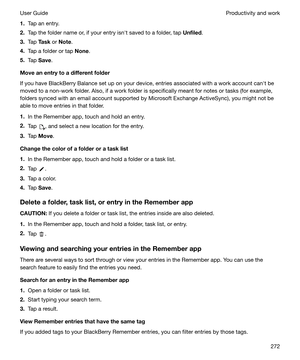 Page 2721.Tap an entry.
2. Tap the folder name or, if your entry isnht saved to a folder, tap  Unfiled.
3. Tap  Task  or Note .
4. Tap a folder or tap  None.
5. Tap  Save .
Moveanentrytoadifferentfolder
If you have BlackBerry Balance set up on your device, entries associated with a work account canht be
moved to a non-work folder. Also, if a work folder is specifically meant for notes or tasks (for example,
folders synced with an email account supported by Microsoft Exchange ActiveSync), you might not be...