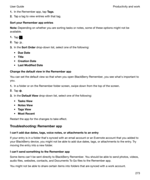 Page 2731.In the Remember app, tap  Tags.
2. Tap a tag to view entries with that tag.
SortyourRememberappentries
Note: Depending on whether you are sorting tasks or notes, some of these options might not be
available.
1. Tap 
.
2. Tap 
.
3. In the  SortOrder  drop-down list, select one of the following:
t DueDate
t Title
t CreationDate
t LastModifiedDate
ChangethedefaultviewintheRememberapp
You can set the default view so that when you open BlackBerry Remember, you see whaths important to
you....