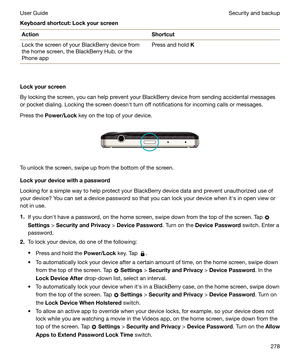 Page 278Keyboardshortcut:LockyourscreenActionShortcutLock the screen of your BlackBerry device fromthe home screen, the BlackBerry Hub, or thePhone appPress and hold  K
Lockyourscreen
By locking the screen, you can help prevent your BlackBerry device from sending accidental messages
or pocket dialing. Locking the screen doesnht turn off notifications for incoming calls or messages.
Press the  Power/Lock  key on the top of your device.
 
 
To unlock the screen, swipe up from the bottom of the screen....