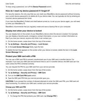 Page 280To stop using a password, turn off the DevicePassword switch.
HowdoIresetmydevicepasswordifIforgetit?
For security reasons, the only way that you can reset your BlackBerry device password without knowing your current device password is to delete all of your device data. You can typically do this by entering anincorrect device password ten times.
If you have the BlackBerry Protect anti-theft feature turned on, to set up your device again, you will need
to enter your BlackBerry ID.
BlackBerry...