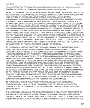 Page 294reference to Third Party Products and Services in this documentation does not imply endorsement by
BlackBerry of the Third Party Products and Services or the third party in any way.
EXCEPT TO THE EXTENT SPECIFICALLY PROHIBITED BY APPLICABLE LAW IN YOUR JURISDICTION,
ALL CONDITIONS, ENDORSEMENTS, GUARANTEES, REPRESENTATIONS, OR WARRANTIES OF ANY
KIND, EXPRESS OR IMPLIED, INCLUDING WITHOUT LIMITATION, ANY CONDITIONS,
ENDORSEMENTS, GUARANTEES, REPRESENTATIONS OR WARRANTIES OF DURABILITY, FITNESS
FOR A...