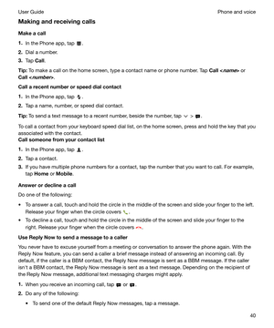 Page 40Makingandreceivingcalls
Makeacall
1. In the Phone app, tap 
.
2. Dial a number.
3. Tap  Call.
Tip: To make a call on the home screen, type a contact name or phone number. Tap  Call<
name> or
Call<
number> .
Callarecentnumberorspeeddialcontact
1. In the Phone app, tap 
.
2. Tap a name, number, or speed dial contact.
Tip: To send a text message to a recent number, beside the number, tap 
 > .
To call a contact from your keyboard speed dial list, on the home screen, press and hold the key...