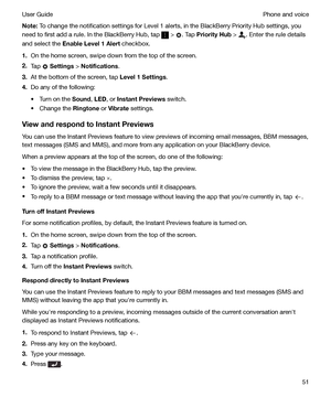 Page 51Note:To change the notification settings for Level 1 alerts, in the BlackBerry Priority Hub settings, you
need to first add a rule. In the BlackBerry Hub, tap 
 > . Tap  PriorityHub  > . Enter the rule details
and select the  EnableLevel1Alert  checkbox.
1. On the home screen, swipe down from the top of the screen.
2. Tap 
 Settings  > Notifications .
3. At the bottom of the screen, tap  Level1Settings.
4. Do any of the following:
t Turn on the  Sound, LED , or InstantPreviews  switch.
t Change...