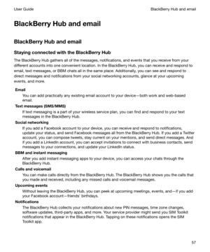 Page 57BlackBerryHubandemail
BlackBerryHubandemail StayingconnectedwiththeBlackBerryHub
The BlackBerry Hub gathers all of the messages, notifications, and events that you receive from your
different accounts into one convenient location. In the BlackBerry Hub, you can receive and respond to
email, text messages, or BBM chats all in the same place. Additionally, you can see and respond todirect messages and notifications from your social networking accounts, glance at your upcoming
events, and more....