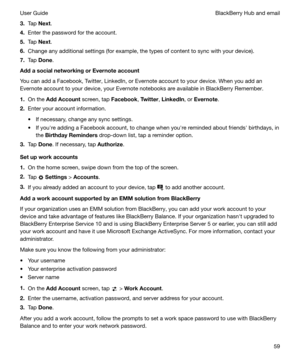 Page 593.Tap  Next .
4. Enter the password for the account.
5. Tap  Next .
6. Change any additional settings (for example, the types of content to sync with your device).
7. Tap  Done .
AddasocialnetworkingorEvernoteaccount
You can add a Facebook, Twitter, LinkedIn, or Evernote account to your device. When you add an
Evernote account to your device, your Evernote notebooks are available in BlackBerry Remember.
1. On the  AddAccount  screen, tap 
Facebook, 
Twitter , 
LinkedIn , or 
Evernote .
2. Enter...