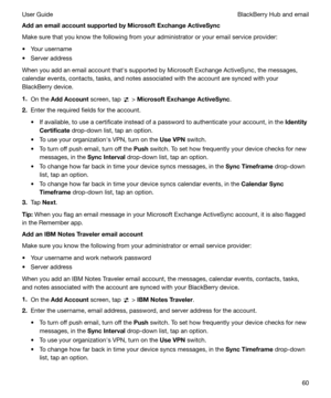 Page 60AddanemailaccountsupportedbyMicrosoftExchangeActiveSyncMake sure that you know the following from your administrator or your email service provider:
t Your username
t Server address
When you add an email account thaths supported by Microsoft Exchange ActiveSync, the messages,
calendar events, contacts, tasks, and notes associated with the account are synced with your BlackBerry device.
1. On the  AddAccount  screen, tap 
 > MicrosoftExchangeActiveSync .
2. Enter the required fields for the...