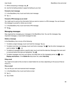 Page 691.While composing a message, tap .
2. Use the formatting toolbar to apply formatting to your text.
Forwardatextmessage
1. In the BlackBerry Hub, touch and hold a text message.
2. Tap 
.
ForwardaPINmessageasanemail
You might want to archive the information that you send or receive in a PIN message. You can forward the message to yourself or others as an email.
1. In the BlackBerry Hub, touch and hold a PIN message.
2. Tap 
.
Managingmessages Stay organized by managing your messages in the...