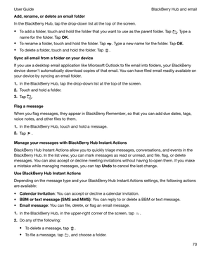 Page 70Add,rename,ordeleteanemailfolder
In the BlackBerry Hub, tap the drop-down list at the top of the screen.
t To add a folder, touch and hold the folder that you want to use as the parent folder. Tap 
. Type a
name for the folder. Tap  OK.
t To rename a folder, touch and hold the folder. Tap 
. Type a new name for the folder. Tap  OK.
t To delete a folder, touch and hold the folder. Tap 
.
Syncallemailfromafolderonyourdevice
If you use a desktop email application like Microsoft Outlook to file...