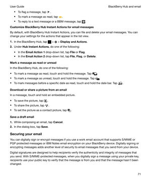 Page 71tTo flag a message, tap .
t To mark a message as read, tap 
.
t To reply to a text message or a BBM message, tap 
.
CustomizeBlackBerryHubInstantActionsforemailmessages
By default, with BlackBerry Hub Instant Actions, you can file and delete your email messages. You can
change your settings for the actions that appear in the list view.
1. In the BlackBerry Hub, tap 
 >  > DisplayandActions .
2. Under  HubInstantActions , do one of the following:
t In the  EmailAction1  drop-down list, tap...