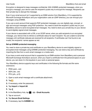 Page 72Encryption is designed to keep messages confidential. With S/MIME-protected messages, when you
encrypt a message, your device uses the recipients public key to encrypt the message. Recipients use
their private key to decrypt the message.
Even if your email account isnht supported by an EMM solution from BlackBerry, if iths supported by
Microsoft Exchange ActiveSync and your organization uses an LDAP directory, you can encrypt your
messages using S/MIME.
If you use a work account that supports PGP...