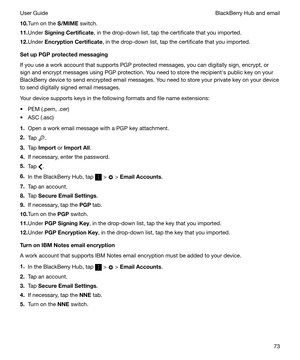 Page 7310.Turn on the  S/MIME switch.
11. Under  SigningCertificate , in the drop-down list, tap the certificate that you imported.
12. Under  EncryptionCertificate , in the drop-down list, tap the certificate that you imported.
SetupPGPprotectedmessaging
If you use a work account that supports PGP protected messages, you can digitally sign, encrypt, or
sign and encrypt messages using PGP protection. You need to store the recipienths public key on your BlackBerry device to send encrypted email messages....