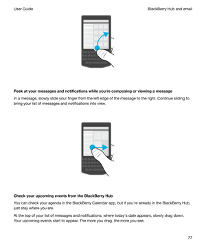 Page 77 
Peekatyourmessagesandnotificationswhileyouhrecomposingorviewingamessage In a message, slowly slide your finger from the left edge of the message to the right. Continue sliding to
bring your list of messages and notifications into view.
 
 
CheckyourupcomingeventsfromtheBlackBerryHub
You can check your agenda in the BlackBerry Calendar app, but if youhre already in the BlackBerry Hub, just stay where you are.
At the top of your list of messages and notifications, where todayhs date...