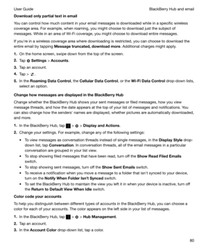 Page 80Downloadonlypartialtextinemail
You can control how much content in your email messages is downloaded while in a specific wireless
coverage area. For example, when roaming, you might choose to download just the subject of
messages. While in an area of Wi-Fi coverage, you might choose to download entire messages.
If youhre in a wireless coverage area where downloading is restricted, you can choose to download the entire email by tapping  Messagetruncated,downloadmore . Additional charges might...