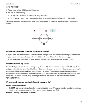 Page 10Movethecursor
1. Tap a word or text field to show the cursor.
2. Do any of the following:
t To move the cursor to another spot, drag the circle.
t To move the cursor one character at a time, tap the top, bottom, left or right of the circle.
Tip: Make sure that you place your finger on the outer part of the circle so that you can still see the
cursor.
 
 
Wherearemytasks,memos,andvoicenotes? t If you used BlackBerry Link to transfer the files from your old BlackBerry device to your new device,...