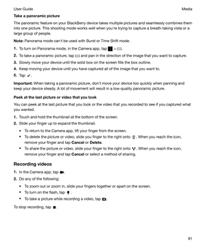 Page 91Takeapanoramicpicture
The panoramic feature on your BlackBerry device takes multiple pictures and seamlessly combines them into one picture. This shooting mode works well when youhre trying to capture a breath-taking vista or a
large group of people.
Note: Panorama mode canht be used with Burst or Time Shift mode.
1. To turn on Panorama mode, in the Camera app, tap 
 > .
2. To take a panoramic picture, tap 
 and pan in the direction of the image that you want to capture.
3. Slowly move your device...
