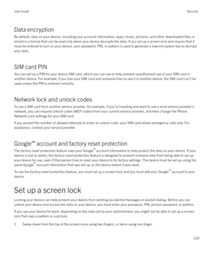 Page 103Data encryption
By default, data on your device, including your account information, apps, music, pictures, and other downloaded 
files, is
stored in a format that can be read only when your device decrypts the data. If you set up a screen lock and require that it
must be entered to turn on your device, your password, PIN, or pattern is used to generate a new encryption key to decrypt
your data.
SIM card PIN
You can set up a PIN for your device SIM card, which you can use to help prevent unauthorized use...