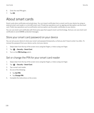 Page 1086. Enter the new PIN again.
7. Tap  OK.
About smart cards Smart cards store 
certificates and private keys. You can import certificates from a smart card to your device by using an
external smart card reader or a microSD smart card. Private key operations such as signing and decryption use the smart
card. Public key operations such as 
verification and encryption use the public certificates on your device.
You can use smart card 
certificates with third-party apps that support smart card technology. And...