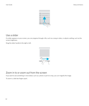 Page 12 
Use a slider If a slider appears on your screen, you can progress through a 
file, such as a song or video, or adjust a setting, such as the
screen brightness.
Drag the slider handle to the right or left.  
 
Zoom in to or zoom out from the screen
If you want to see something in more detail, such as a photo or part of a map, you can magnify the image.
To zoom in, slide two 
fingers apart.
 
User GuideSetup and basics
12 