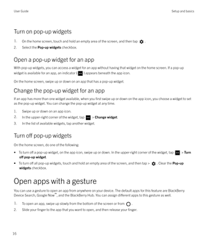 Page 16Turn on pop-up widgets
1.On the home screen, touch and hold an empty area of the screen, and then tap .
2. Select the Pop-up widgets checkbox.
Open a pop-up widget for an app With pop-up widgets, you can access a widget for an app without having that widget on the home screen. If a pop-up
widget is available for an app, an indicator (
) appears beneath the app icon.
On the home screen, swipe up or down on an app that has a pop-up widget.
Change the pop-up widget for an app
If an app has more than one...