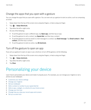 Page 17Change the apps that you open with a gestureYou can change the apps that you open with a gesture. You can even set up a gesture to start an action, such as composingan email.
1. Swipe down from the top of the screen once using two 
fingers, or twice using one finger.
2.Tap  >  Swipe Shortcuts .
3. Tap either the left or right circle.
4. Do one of the following:
