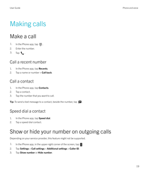 Page 19Making callsMake a call
1.In the Phone app, tap .
2. Enter the number.
3.Tap .
Call a recent number 1. In the Phone app, tap  Recents.
2. Tap a name or number >  Call back.
Call a contact
1. In the Phone app, tap  Contacts.
2. Tap a contact.
3. Tap the number that you want to call.
Tip:  To send a text message to a contact, beside the number, tap .
Speed dial a contact
1. In the Phone app, tap  Speed dial.
2. Tap a speed dial contact.
Show or hide your number on outgoing calls Depending on your service...