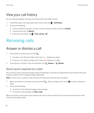 Page 20View your call history
You can view past outgoing, incoming, and missed calls on the History screen.
1.In the Phone app, in the upper-right corner of the screen, tap  >  Call History .
2. Do any of the following:
