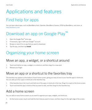 Page 28Applications and features
Find help for apps
You can learn about apps, such as BlackBerry Hub, Calendar, BlackBerry Camera, DTEK by BlackBerry, and more, at 
help.blackberry.com .
Download an app on Google Play `
1. Open the Google Play `
 store app.
2. If necessary, sign in with your Google `
 account.
3. Browse or search for an app that you want to download.
4. Tap the app, and then tap  Install.
Organizing your home screen
Move an app, a widget, or a shortcut around 1. Touch and hold an an app, a...