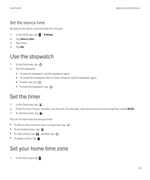 Page 33Set the silence timeBy default, the alarm is silenced after ten minutes.
1.In the Clock app, tap  >  Settings .
2. Tap  Silence after .
3. Tap a time.
4. Tap  OK.
Use the stopwatch
1.In the Clock app, tap .
2. Tap the stopwatch. 