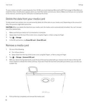 Page 56To use a media card with a capacity greater than 32 GB, you must download Microsoft exFAT Technology for BlackBerry toinstall the driver. A 
notification appears when you insert the media card into your device. Make sure that you are connected
to the Internet, and then tap the 
notification to download the driver.
Delete the data from your media card To help protect your privacy, you can permanently delete all of the data on your media card. Depending on the amount of
data, this process might take some...