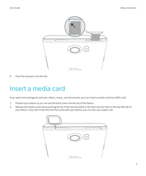 Page 7 
6. Push the tray back into the slot.
Insert a media card If you want more storage for pictures, videos, music, and documents, you can insert a media card (microSD card).1. Position your device so you can see the back cover and the top of the device.
2.Release the media card tray by pushing the tip of the tool (provided in the box) into the hole on the top-left side of your device. If you don