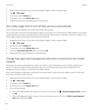 Page 841. Swipe down from the top of the screen once using two fingers, or twice using one finger.2.Tap  > Data usage .
3. If necessary, tap the  Cellular tab.
4. If necessary, turn on the  Cellular data switch.
5. Drag the line at the top of the graph to set the data amount.
Set a data usage limit to turn 
o